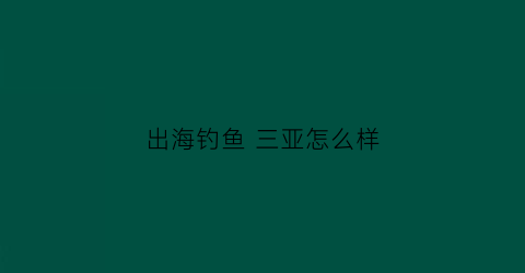 “出海钓鱼三亚怎么样(三亚出海能钓到什么鱼)